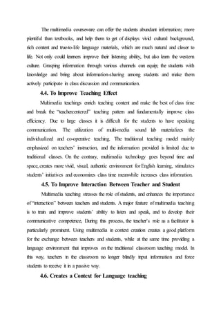 The multimedia courseware can offer the students abundant information; more
plentiful than textbooks, and help them to get of displays vivid cultural background,
rich content and true-to-life language materials, which are much natural and closer to
life. Not only could learners improve their listening ability, but also learn the western
culture. Grasping information through various channels can equip; the students with
knowledge and bring about information-sharing among students and make them
actively participate in class discussion and communication.
4.4. To Improve Teaching Effect
Multimedia teachings enrich teaching content and make the best of class time
and break the “teachercentered” teaching pattern and fundamentally improve class
efficiency. Due to large classes it is difficult for the students to have speaking
communication. The utilization of multi-media sound lab materializes the
individualized and co-operative teaching. The traditional teaching model mainly
emphasized on teachers’ instruction, and the information provided is limited due to
traditional classes. On the contrary, multimedia technology goes beyond time and
space, creates more vivid, visual, authentic environment forEnglish learning, stimulates
students’ initiatives and economizes class time meanwhile increases class information.
4.5. To Improve Interaction Between Teacher and Student
Multimedia teaching stresses the role ofstudents, and enhances the importance
of“interaction” between teachers and students. A major feature ofmultimedia teaching
is to train and improve students’ ability to listen and speak, and to develop their
communicative competence, During this process, the teacher’s role as a facilitator is
particularly prominent. Using multimedia in context creation creates a good platform
for the exchange between teachers and students, while at the same time providing a
language environment that improves on the traditional classroom teaching model. In
this way, teachers in the classroom no longer blindly input information and force
students to receive it in a passive way.
4.6. Creates a Context for Language teaching
 