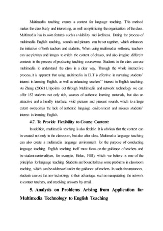 Multimedia teaching creates a context for language teaching. This method
makes the class lively and interesting, aswell asoptimizing the organization ofthe class.
Multimedia has its own features such a s visibility and liveliness. During the process of
multimedia English teaching, sounds and pictures can be set together, which enhances
the initiative of both teachers and students, When using multimedia software, teachers
can use pictures and images to enrich the content of classes, and also imagine different
contexts in the process of producing teaching courseware, Students in the class can use
multimedia to understand the class in a clear way. Through the whole interactive
process, it is apparent that using multimedia in ELT is effective in nurturing students’
interest in learning English, as well as enhancing teachers’’ interest in English teaching.
As Zhang (2006:11.1)points out through Multimedia and network technology we can
offer 152 students not only rich, sources of authentic learning materials, but also an
attractive and a friendly interface, vivid pictures and pleasant sounds, which to a large
extent overcomes the lack of authentic language environment and arouses students’
interest in learning English.
4.7. To Provide Flexibility to Course Content:
In addition, multimedia teaching is also flexible. It is obvious that the context can
becreated not only in the classroom, but also after class. Multimedia language teaching
can also create a multimedia language environment for the purpose of conducting
language teaching. English teaching itself must focus on the guidance of teachers and
be student-centered(see, for example, Holec, 1981), which we believe is one of the
principles forlanguage teaching. Students are boundtohave someproblems in classroom
teaching, which can beaddressed under the guidance ofteachers. In suchcircumstances,
students canusethe new technology to their advantage, suchas manipulating the network
to contact teachers, and receiving answers by email.
5. Analysis on Problems Arising from Application for
Multimedia Technology to English Teaching
 