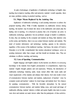In spite ofadvantages of application of multimedia technology to English class
teaching has to improve teaching effect and university students’ overall capacities, there
are many problems existing in practical teaching, such as:
5.1. Major Means Replaced by the Assisting One
Application of multimedia technology is and assisting instrument to achieve the
projected teaching effect, While if totally dependent on, multimedia devices during
teaching, the teachers may be turned into slaves to the multimedia and cannot play the
leading role in teaching, It is observed in practice that a lot of teachers are active in
multimedia technology application but not proficient enough to handle it confidently.
In class, they are standing by the computer and students are fixing their attention only
on the screen, and therefore, there is no eye contact between teachers and students. The
trend of modern information and technology teaching appears to the extremity
regardless of the essence of the traditional teaching. And hence, the notion of Creative
Education is to be fully comprehended that modern educational techniques serves an
assisting instrument rather than a target: and that should not dominate class. They are
substitutes to effective teaching and learning
5.2. Loss of Speaking Communication
English language and English analysis bythe teachers are effective in conveying
knowledge to the students from English pronunciation to comprehension, improving
students’ English thought patterns and oral expression, Whereas, the introduction of
multimedia technology featuring audio, visual, textual effect fully meets audio and
visual requirements of the students and enhance their interest, but it also results in lack
of communication between teachers and students, replacement of teachers’ voice by
computer sound, and teachers’ analysis byvisual image and students have’ few chances
for speaking communication . With the favorable atmosphere by the mutual
communication between teachers and students fading away, and sound and image of
multimedia affecting students’ initiative tothink and speak, English class turns to course
ware show and students are made viewers rather than the participants ofclass activities.
 
