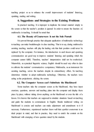 teaching project so as to enhance the overall improvement of students’ listening,
speaking, reading and writing.
6. Suggestions and Strategies to the Existing Problems
In practical teaching. It is improper to duplicate the textual material simply to
the screen so that the teacher’s position is ignored In order to ensure the function of,
multimedia in teaching. It should be noted that:
6.1. The Beauty of Courseware Is not the Sole Pursuit
It is proved through practice that adequate application ofmultimedia technology
to teaching can make breakthroughs in class teaching. That is to say, during multimedia
assisting teaching, teachers still play the leading role that their position could never be
replaced by the computer. For instance, the introduction to each lesson and speaking
communication are good way to improve students’ listening and speaking which the
computer cannot fulfill, Therefore, teachers’ interpretation shall not be overlooked.
Meanwhile, as a practical linguistic science, English should be used very often in class
to cultivate the students’ communicative competence, Multimedia, as an instrument for
assisting teaching, serves the teachers despite its extraordinary effect, So teaching
determines whether to adopt multimedia technology. Otherwise, the teachers were
acting as the projectionist, clicking the screen.
6.2. The Computer Screen can’t Substitute the Blackboard
Some teachers take the computer screen as the blackboard, they have input
exercises, questions, answers and teaching plans into the computer and display them
piece by piece, without taking down anything on the blackboard or even the title of a
lesson. It is known that teachers are supposed to simulate situations based on teaching
and guide the students to communicate in English. Beside traditional writing on
blackboard is concise and teachers can make adjustment and amendment to it if
necessary. Furthermore, experienced teachers know well that aperfect courseware is an
ideal project in mind, and that in practice, they need to enrich the content on the
blackboard with emerging of new question raised by the students.
 