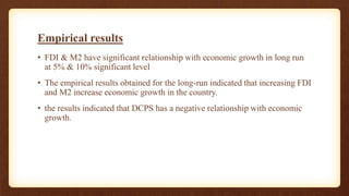 Empirical results
• FDI & M2 have significant relationship with economic growth in long run
at 5% & 10% significant level
• The empirical results obtained for the long-run indicated that increasing FDI
and M2 increase economic growth in the country.
• the results indicated that DCPS has a negative relationship with economic
growth.
 
