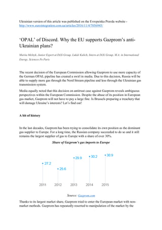 Ukrainian version of this article was published on the Evropeiska Pravda website -
http://www.eurointegration.com.ua/articles/2016/11/4/7056945/
‘OPAL’ of Discord. Why the EU supports Gazprom’s anti-
Ukrainian plans?
Mariia Melnyk, Junior Expert at DiXi Group, Lukáš Kulich, Intern at DiXi Group, M.A. in International
Energy, Sciences Po Paris
The recent decision of the European Commission allowing Gazprom to use more capacity of
the German OPAL pipeline has created a swirl in media. Due to this decision, Russia will be
able to supply more gas through the Nord Stream pipeline and less through the Ukrainian gas
transmission system.
Media equally noted that this decision on antitrust case against Gazprom reveals ambiguous
perspectives within the European Commission. Despite the abuse of its position in European
gas market, Gazprom will not have to pay a large fine. Is Brussels preparing a treachery that
will damage Ukraine’s interests? Let’s find out!
A bit of history
In the last decades, Gazprom has been trying to consolidate its own position as the dominant
gas supplier to Europe. For a long time, the Russian company succeeded to do so and it still
remains the largest supplier of gas to Europe with a share of over 30%.
Share of Gazprom’s gas imports to Europe
Source: Gazprom.com
Thanks to its largest market share, Gazprom tried to enter the European market with non-
market methods. Gazprom has repeatedly resorted to manipulation of the market by the
 