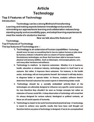 Article
Technology
Top 5 Features of Technology
Introduction-
Technology can be a strong Methodof transforming
Learning.andmaking aspects between knowledgeand practical,
reinventing our approachesto learning and collaboration reduceslong-
standing equity and accessibility gaps,and adoptlearning experiencesto
meet the needs of a studentor learner.
Now we talk aboutthe features of
Technology.
Top 5 Features of Technology
The top featuresof Technologyare :-
1. Technology is an extensionof human capabilities-Technology
should never be seen as something that is here to replace humans or jobs done
by humans, instead, it should be seen as a boom of human capability.
Revolutionary technologies are those that have been able to increase human
physical and sensory abilities. Such as telescopes, microscopes,planes, cars,
and many other hardware and software.
2. Technology is medium to improve outcomes- Whether it is in business,
health, education or whatever industry, technology doesn’t in itself lead to an
outcome. But rather, it improves there outcomes. For instance, in the health
sector, technology will not treat patients himself. But instead it will help doctors
to diagnose better or operate better. In finance, analytics software doesn’t
determine financial outcomes but assist experts in determining better result.
3. Technology should be a socially embedded activity-Most of the
technologies are ultimately designed to influence very specific social outcomes
for man therefore they shouldn’t be seen as foreign concepts but rather an
extension of human social life. A deep observation of technology will reveal that
it’s always designed for various cultural, ideological or political contexts, ad
these are all social aspects of humanity.
4. Technologyis meant to be work functionaland practical way-All technology
is meant to achieve very specific results that have been well thought out
therefore before any piece of technology is designed, it has to be conceptualized
 