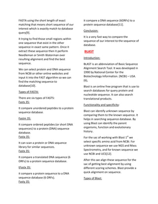FASTA using the short length of exact
matching that means short sequence of our
interest which is exactly match to database
query[9].
It trying to find those small regions within
one sequence that exist in the other
sequence in exact same pattern. Once it
extract these sequence then it perform
Needleman or Smith Waterman over
resulting alignment and find the best
sequence.
We can select protein and DNA sequence
from NCBI or other online websites and
input it into the FAST algorithm so we can
find the matching sequence to
database[10].
Types of FASTA:
There are six types of FASTS:
Fasts 35:
It compare unordered peptides to a protein
sequence database.
Fastm 35:
It compare ordered peptides (or short DNA
sequences) to a protein (DNA) sequence
database.
Fasta 35:
It can scan a protein or DNA sequence
library for similar sequences.
Fastx 35:
It compare a translated DNA sequence (6
ORFs) to a protein sequence database.
tFastx 35:
it compare a protein sequence to a DNA
sequence database (6 ORFs).
Fasty 35:
it compare a DNA sequence (6ORFs) to a
protein sequence database[11].
Conclusion:
It is a very fast way to compare the
sequence of our interest to the sequence of
database.
BLAST
Introduction:
BLAST is an abbreviation of Basic Sequence
Alignment Search Tool. It was developed in
1990 by National Center for the
Biotechnology Information. (NCBI) – USA.
(6),
Blast is an online free program that is use to
search databases for query protein and
nucleotide sequence. It can also search
translational products.
Functionality and specificity:
Blast can identify unknown sequence by
comparing them to the known sequence. It
helps in searching sequence database. By
using Blast can identify the parent
organisms, function and evolutionary
history.
For the sac of working with Blast 1st
we
select specific amino acid from NCBI. For
unknown sequence we use NGS and Mass
Spectrometry, and for known sequence we
use NCBI and UCS[12].
After this we align these sequence for the
sac of getting best alignment by using
different scoring schemes. Blast provide a
quick alignment on sequence.
Types of Blast:
 
