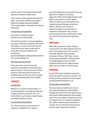 bank is a part of International Nucleotide
Sequence Database Collaboration.
This is mainly comprised DNA Data Bank of
Japan, Gene bank of NCBI and European
Molecular Biology Laboratory (EMBL).
These organizations exchange their data on
daily bases.
Functionality and specificity:
Gene bank is develop by Swiss
Bioinformatics Institute.(SIB).
This website provide us access to database
for protein, DNA and nucleotide. Gene bank
also helps us in such a way that from this
online tool we can take an approach to
many other tools and websites, like
proteomics,
genomicsphylogeny,[19]population genetics
and system biology etc.
How can we access to this?
In the gene bank several structural,
sequence and molecular interaction data
base are present. We can access to this by
going to online web portal as these are
available online on the web. We can freely
access and download data from this[20].
MASCOT
Introduction:
MASCOT is an online tool that helps is in
searching peptide mass finger printing and
shotgun proteomics dataset. This is an
online Bottom up Proteomic Search Engine
developed by Matrix science.
Functionality and specificity:
It’s a fact that there is low similarity of
sequence in MASCOT but it achieve
wonderful alignment by using the three way
alignment in addition to two way
alignment. Matrix technology provide a web
bottom up proteomics search engine,
“Mascot” Mascot can seek peptide mass
fingerprinting and shotgun proteomics
dataset. Mascot is the maximum
extensively used on-line seek tool for
proteomics information. But, it lacks a
batch processing mode. Additionally, it does
not cater for pinnacle-down proteomics
facts.
ORF finder:
ORF finder searches for open studying
frames (orfs) in the DNA collection that we
input. This system returns the variety of
each ORF, together with its protein
translation. We use ORF finder to look
newly sequenced DNA for ability protein
encoding segments; then we verify
expected protein by the usage of newly
advanced smart blast or normal blastp.
ProSighte:
Prosite PTM search Top Down proteomic
data and report the precursor protein. This
online top down proteomics search engine
was developed by Kelleher et all.
Functionality and specificity:
Post translational modifications can be
accurately identified by using ProSight.
Prosight ptm [21] turned into advanced as a
web-based totally application that enabled
researchers the usage of impartial mass lists
of fragment ions to proteomic databases
[22]. while combined with predicted ptm
records, this can allow the researchers to
become aware about and constitute
 