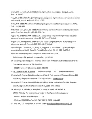 Myers,E.W. and Miller,W. (1988) Optimal alignments in linear space. Comput. Applic.
Biosci., 4, 11–17.
Feng,D.F. and Doolittle,R.F. (1987) Progressive sequence alignment as a prerequisite to correct
phylogenetic trees. J. Mol. Evol. , 25,351–360.
Taylor,W.R. (1988) A flexible method to align large numbers of biological sequences. J. Mol.
Evol. , 28, 161–169.
Wilbur,W.J. and Lipman,D.J. (1983) Rapid similarity searches of nucleic acid and protein data
banks. Proc. Natl Acad. Sci. USA , 80, 726–730.
Higgins D.G. and Sharp,P.M. (1988) CLUSTAL: a package for performing multiple sequence
alignment on a microcomputer. Gene, 73, 237–244. [PubMed
Higgins D.G., Thompson,J.D. and Gibson,T.J. (1996) Using CLUSTAL for multiple sequence
alignments. Methods Enzymol., 266, 383–402. [PubMed]
Jeannmougin F., Thompson,J.D., Gouy,M., Higgins,D.G. and Gibson,T.J. (1998) Multiple
sequence alignment with Clustal X. Trends Biochem. Sci., 23, 403–405. [PubMed]
Rapid and sensitive sequence comparison with FASTP and FASTA.
(1990 January 01) Methods in enzymology 183 :63-98
10. Searching protein sequence libraries: comparison of the sensitivity and selectivity of the
Smith-Waterman and FASTA algorithms.
(1991 November 01) Genomics 11 (3) :635-650
11. EC Franklin, M Stat, X Pochon… - Molecular Ecology …, 2012 - Wiley Online Library
12. Altschul, S. F., et al. Basic Local Alignment Search Tool. Journal of Molecular Biology 215,
403–410 (1990) doi:10.1016/S0022-2836(05)80360-2 (link to article)
13. Altschul, S. F., et al. Gapped Blast and PSI-Blast: A new generation of protein database
search programs. Nucleic Acids Research 25, 3389–3402 (1997)
14. Gasteiger, E.; Gattiker, A; Hoogland, C; Ivanyi, I; Appel, RD; Bairoch, A
(2003). "ExPASy: The proteomics server for in-depth protein knowledge and
analysis". Nucleic Acids Research. 31 (13):
37848. doi:10.1093/nar/gkg563. PMC 168970  PMID 12824418.
15. Ellis, R.H., T.D. Hong and E.H. Roberts (1985). Handbook of Seed Technology for
 