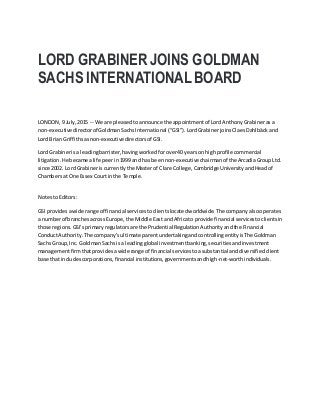 LORD GRABINER JOINS GOLDMAN
SACHS INTERNATIONAL BOARD
LONDON,9 July,2015 -- We are pleasedtoannounce the appointmentof LordAnthonyGrabinerasa
non-executive directorof GoldmanSachsInternational (“GSI”).LordGrabinerjoinsClaesDahlbäckand
Lord Brian Griffithsasnon-executivedirectorsof GSI.
Lord Grabinerisa leadingbarrister,havingworkedforover40 yearson highprofile commercial
litigation.He became alife peerin1999 and has beennon-executivechairmanof the ArcadiaGroupLtd.
since 2002. Lord Grabineris currentlythe Masterof Clare College,Cambridge UniversityandHeadof
Chambersat One Essex Courtinthe Temple.
NotestoEditors:
GSI providesawide range of financial servicestoclientslocatedworldwide.The company alsooperates
a numberof branchesacross Europe,the Middle East andAfricato provide financial servicestoclientsin
those regions.GSI’sprimaryregulatorsare the PrudentialRegulationAuthorityandthe Financial
ConductAuthority.The company’sultimateparentundertakingandcontrollingentityisThe Goldman
Sachs Group,Inc. GoldmanSachsis a leadingglobal investmentbanking,securitiesandinvestment
managementfirmthatprovidesawide range of financial servicestoasubstantial anddiversifiedclient
base that includescorporations,financial institutions,governmentsandhigh-net-worthindividuals.
 