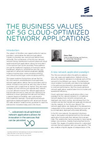 THE BUSINESS VALUES
OF 5G CLOUD-OPTIMIZED
NETWORK APPLICATIONS
Introduction
The advent of 5G offers new opportunities for service
providers1
and enables the telecommunications
industry to develop new services and deliver them
efficiently. The combination of the 5G core network,
network slicing, distributed cloud and advanced cloud-
optimized network applications allows for innovation
in the services that can be provided. These address
not just the traditional segments of fixed and mobile
broadband, telephony and M2M but also the new
segments of enhanced mobile broadband (eMBB),
massive machine-type communications (mMTC)2
and critical machine-type communications (cMTC).
This paper explores the business values that the
5G core network and distributed cloud-optimized
network applications deliver. Service providers wish to
deliver innovative new services and new value to their
customers with a rapid time to market. They also want
to deploy all their services and operate their network
in a cost-efficient manner. The network applications
that provide services to users are now starting to be
delivered in cloud-optimized formats and this offers
a greater degree of flexibility and customization
than traditional methods. Cloud-optimized network
applications deployed together with advanced 4G and
5G radio solutions enable service providers to meet the
demand for innovation today and in the future.
A new network application paradigm
The 5G core network offers the ability to address
new use cases and applications. Network slicing
allows the network operators to dedicate parts of the
network to the different use cases. The distributed
cloud enables functionality and data to be deployed
in the optimal place based on parameters related
to cost and performance. And the cloud-optimized
network applications enable faster time to market and
operational efficiency.
Cloud-optimized network applications offer a new
paradigm for the network operator. In a traditional
network deployment, network components are
deployed very slowly as they are delivered from the
vendors and are then tested and gradually introduced
into the network. In the 5G core network3
the
network applications are deployed in the datacenters
independent of the underlying infrastructure and can
be orchestrated, deployed and scaled efficiently.
In the 5G core network, the operator’s business
logic is decoupled and abstracted from the network
application functionality that delivers this business
logic. This enables the service provider to more rapidly
design new services, thereby improving their time to
market. This degree of isolation allows for customized
services that are segment and use-case specific. This
also enables a higher degree of independence of the
Dave Park
Head of Market Strategy and Solutions,
PL Unified Data Management
dave.park@ericsson.com
1
Including mobile and fixed operators as well as converged operators
2
Often described as the Internet of Things (IoT)
3
This includes evolution of the 4G core network
“… advanced cloud-optimized
network applications allows for
innovation in the services that
can be provided.
 