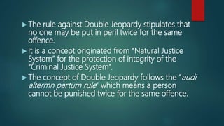  The rule against Double Jeopardy stipulates that
no one may be put in peril twice for the same
offence.
 It is a concept originated from “Natural Justice
System” for the protection of integrity of the
“Criminal Justice System”.
 The concept of Double Jeopardy follows the “audi
altermn partum rule” which means a person
cannot be punished twice for the same offence.
 