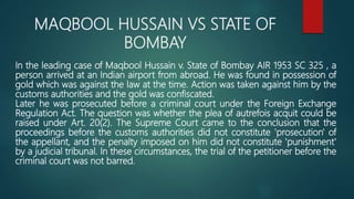 MAQBOOL HUSSAIN VS STATE OF
BOMBAY
In the leading case of Maqbool Hussain v. State of Bombay AIR 1953 SC 325 , a
person arrived at an Indian airport from abroad. He was found in possession of
gold which was against the law at the time. Action was taken against him by the
customs authorities and the gold was confiscated.
Later he was prosecuted before a criminal court under the Foreign Exchange
Regulation Act. The question was whether the plea of autrefois acquit could be
raised under Art. 20(2). The Supreme Court came to the conclusion that the
proceedings before the customs authorities did not constitute 'prosecution' of
the appellant, and the penalty imposed on him did not constitute 'punishment'
by a judicial tribunal. In these circumstances, the trial of the petitioner before the
criminal court was not barred.
 