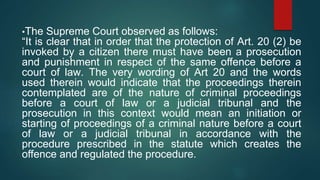 •The Supreme Court observed as follows:
“It is clear that in order that the protection of Art. 20 (2) be
invoked by a citizen there must have been a prosecution
and punishment in respect of the same offence before a
court of law. The very wording of Art 20 and the words
used therein would indicate that the proceedings therein
contemplated are of the nature of criminal proceedings
before a court of law or a judicial tribunal and the
prosecution in this context would mean an initiation or
starting of proceedings of a criminal nature before a court
of law or a judicial tribunal in accordance with the
procedure prescribed in the statute which creates the
offence and regulated the procedure.
 