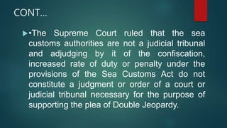 CONT…
•The Supreme Court ruled that the sea
customs authorities are not a judicial tribunal
and adjudging by it of the confiscation,
increased rate of duty or penalty under the
provisions of the Sea Customs Act do not
constitute a judgment or order of a court or
judicial tribunal necessary for the purpose of
supporting the plea of Double Jeopardy.
 