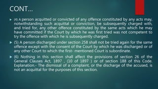 CONT…
 (4) A person acquitted or convicted of any offence constituted by any acts may,
notwithstanding such acquittal or conviction, be subsequently charged with,
and tried for, any other offence constituted by the same acts which he may
have committed if the Court by which he was first tried was not competent to
try the offence with which he is subsequently charged.
 (5) A person discharged under section 258 shall not be tried again for the same
offence except with the consent of the Court by which he was discharged or of
any other Court to which the first- mentioned Court is subordinate.
 (6) Nothing in this section shall affect the provisions of section 26 of the
General Clauses Act, 1897 , (10 of 1897 ) or of section 188 of this Code.
Explanation.- The dismissal of a complaint, or the discharge of the accused, is
not an acquittal for the purposes of this section.
 