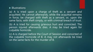  Illustrations
(a) A is tried upon a charge of theft as a servant and
acquitted. He cannot afterwards, while the acquittal remains
in force, be charged with theft as a servant, or, upon the
same facts, with theft simply, or with criminal breach of trust.
(b) A is tried for causing grievous hurt and convicted. The
person injured afterwards dies. A may be tried again for
culpable homicide.
(c) A is charged before the Court of Session and convicted of
the culpable homicide of B. A may not afterwards be tried
on the same facts for the murder of B.
 