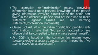  The expression ‘self-incrimination’ means “conveying
information based upon personal knowledge of the person
giving information involving himself to be the prime part
taken in the offence.” A person shall not be asked to make
statements against himself (i.e. self harming
statements/confessional statements).
 Clause 3 of Art. 20 of the Indian Constitution prohibits self-
incrimination. It says that “No person accused of any
offence shall be compelled to be a witness against himself”.
 Art. 20(3) is based on the common law maxim nemo
tenetur prodere accussare seipsum, which means that “no
man is bound to accuse himself”.
 