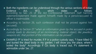  Both the ingredients can be understood through the various sections of Indian
Evidence Act, 1872, which states as follows:
According to Sec. 25 of the Act Confessional Statement (Self harming
statement/statement made against himself) made by a person/accused to
officer is inadmissible.
 According to Section 26, such confession shall not be proved against him
(accused).
 Accordingly to Section 27 “when an information given by the accused in police
custody leads to discovery of an incriminating material object, like jewellery,
weapons etc. that portion of the information can be proved.”
 EXAMPLE-‘P’ is tried for murder, if P in a police custody says, “I have killed Q’
and buried the dead body in my garden. I will show you the place, where I
boiled the body” Accordingly if Q's body is traced out, P's statement is
admissible under Sec. 27.
 