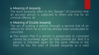  Meaning of Jeopardy
The word Jeopardy refers to the “danger” of conviction that
an accused person is subjected to when one trial for an
criminal offence. M
 Meaning of Double Jeopardy
The act of putting a person through a second trial of an
offence for which he or she has already been prosecuted or
convicted.
 This means that if a person is prosecuted or convicted
cannot be punished again for that criminal act. And if a
person is indicated again for the same offence in the
then he has the plea of Double Jeopardy as a valid
 