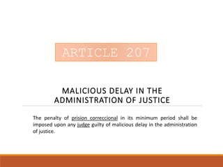 ARTICLE 207
MALICIOUS DELAY IN THE
ADMINISTRATION OF JUSTICE
ARTICLE 207
The penalty of prision correccional in its minimum period shall be
imposed upon any judge guilty of malicious delay in the administration
of justice.
 
