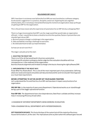 DELUSIONED ERP SAGA!!
ERP's have beeninexistence evenbeforethe first ERP everwaslaunchedasa software category.
As the wordis suggestiveitisa practice,discipline,andanact of gettingthe acts together.
Unfortunately,thisisnotalways interpretedthatwaythe momentanorganizationstepsupthe gas
on gettingan ERP for the organization.
Thisis the primaryreasonwhythe experience of automationforan ERP failsbya whopping75%!!
There isa huge misconceptionthat ERP’sare the magicwandthat wouldmake an organization
efficient. Infact, I wouldlike toshare a checklist toenlistthe qualities/factorsif presentthenone
shouldn'tgetintoan ERP :
a. Businessprocesschange is achallenge inthe organization.
b. Data availability istoobiga challenge toovercome.
c. No dedicatedteamtotake up implementation.
So howcan we winoverthis!!
The stage isactuallysetat the start:
1. SELECTING THE RIGHT ERP.
There isno fitfor all that wouldworkinbusinessautomation.
Vertical specificsolutionssurelygive abetteredge butthe evaluationshouldbe withtrue
introspectionw.r.tthe readinessof the organization.
Businessfeaturesalignmentandmindset tochange isthe keyto choosingthe rightsoftware/ERP.
2. IMPLEMENTING IT THE RIGHT WAY.
Know What You ReallyNeed : This is one of the most important part of any automation.Defining
what one needsand expectsshouldbe well documentedandthe wishlist shouldn’tbe disguised
as a must-have requirement.
BEFORE ATTEMPTING TO GET ON AN ERP GET YOUR ISLANDS TOGETHER.
Let's understand the Pre and Post Era of an ERP and how doesit impact everyfunctionof an
organization.
PRE ERP ERA: In the majority of cases every Department / Operational works as an islandthough
beinga part of the bigger operational function.
Post ERP ERA: The departmentshave clear dependencies; Data flow is validate and they increase
helpin increasingefficiencyof each other.
A DIAGRAM OF DIFFERENT DEPARTMENTS BEING WORKING IN ISOLATION
THEN A DIAGRAM FOR ALL DEPARTMENTS WITH INTERDEPENDENCIES.
GET YOUR DATA IN PLACE: Thisformsthe base of the systembutstill the majorityof business
housesfail tolookat it,at the start.The implicationscome asjitterswhenthe software goeslive and
 