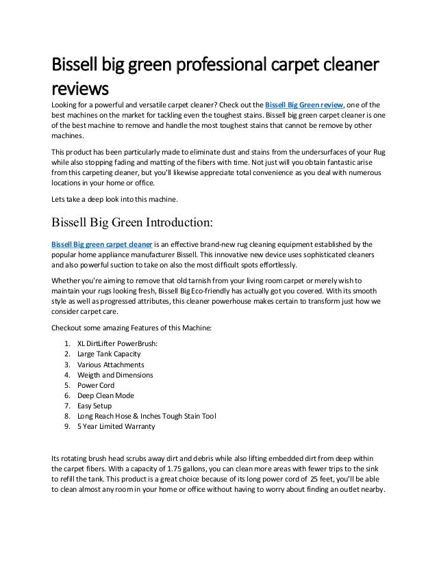 Bissell big green professional carpet cleaner
reviews
Looking for a powerful and versatile carpet cleaner? Check out the Bissell Big Green review, one of the
best machines on the market for tackling even the toughest stains. Bissell big green carpet cleaner is one
of the best machine to remove and handle the most toughest stains that cannot be remove by other
machines.
This product has been particularly made to eliminate dust and stains from the undersurfaces of your Rug
while also stopping fading and matting of the fibers with time. Not just will you obtain fantastic arise
from this carpeting cleaner, but you'll likewise appreciate total convenience as you deal with numerous
locations in your home or office.
Lets take a deep look into this machine.
Bissell Big Green Introduction:
Bissell Big green carpet cleaner is an effective brand-new rug cleaning equipment established by the
popular home appliance manufacturer Bissell. This innovative new device uses sophisticated cleaners
and also powerful suction to take on also the most difficult spots effortlessly.
Whether you're aiming to remove that old tarnish from your living room carpet or merely wish to
maintain your rugs looking fresh, Bissell Big Eco-friendly has actually got you covered. With its smooth
style as well as progressed attributes, this cleaner powerhouse makes certain to transform just how we
consider carpet care.
Checkout some amazing Features of this Machine:
1. XL DirtLifter PowerBrush:
2. Large Tank Capacity
3. Various Attachments
4. Weigth and Dimensions
5. Power Cord
6. Deep Clean Mode
7. Easy Setup
8. Long Reach Hose & Inches Tough Stain Tool
9. 5 Year Limited Warranty
Its rotating brush head scrubs away dirt and debris while also lifting embedded dirt from deep within
the carpet fibers. With a capacity of 1.75 gallons, you can clean more areas with fewer trips to the sink
to refill the tank. This product is a great choice because of its long power cord of 25 feet, you’ll be able
to clean almost any room in your home or office without having to worry about finding an outlet nearby.
 