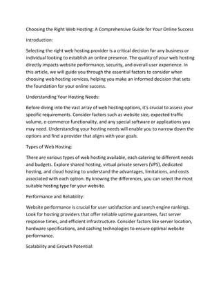 Choosing the Right Web Hosting: A Comprehensive Guide for Your Online Success
Introduction:
Selecting the right web hosting provider is a critical decision for any business or
individual looking to establish an online presence. The quality of your web hosting
directly impacts website performance, security, and overall user experience. In
this article, we will guide you through the essential factors to consider when
choosing web hosting services, helping you make an informed decision that sets
the foundation for your online success.
Understanding Your Hosting Needs:
Before diving into the vast array of web hosting options, it's crucial to assess your
specific requirements. Consider factors such as website size, expected traffic
volume, e-commerce functionality, and any special software or applications you
may need. Understanding your hosting needs will enable you to narrow down the
options and find a provider that aligns with your goals.
Types of Web Hosting:
There are various types of web hosting available, each catering to different needs
and budgets. Explore shared hosting, virtual private servers (VPS), dedicated
hosting, and cloud hosting to understand the advantages, limitations, and costs
associated with each option. By knowing the differences, you can select the most
suitable hosting type for your website.
Performance and Reliability:
Website performance is crucial for user satisfaction and search engine rankings.
Look for hosting providers that offer reliable uptime guarantees, fast server
response times, and efficient infrastructure. Consider factors like server location,
hardware specifications, and caching technologies to ensure optimal website
performance.
Scalability and Growth Potential:
 