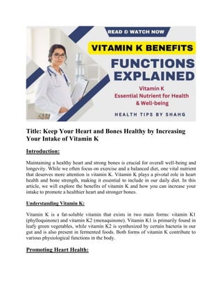 Title: Keep Your Heart and Bones Healthy by Increasing
Your Intake of Vitamin K
Introduction:
Maintaining a healthy heart and strong bones is crucial for overall well-being and
longevity. While we often focus on exercise and a balanced diet, one vital nutrient
that deserves more attention is vitamin K. Vitamin K plays a pivotal role in heart
health and bone strength, making it essential to include in our daily diet. In this
article, we will explore the benefits of vitamin K and how you can increase your
intake to promote a healthier heart and stronger bones.
Understanding Vitamin K:
Vitamin K is a fat-soluble vitamin that exists in two main forms: vitamin K1
(phylloquinone) and vitamin K2 (menaquinone). Vitamin K1 is primarily found in
leafy green vegetables, while vitamin K2 is synthesized by certain bacteria in our
gut and is also present in fermented foods. Both forms of vitamin K contribute to
various physiological functions in the body.
Promoting Heart Health:
 