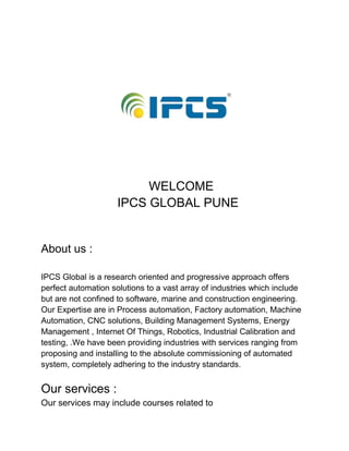 WELCOME
IPCS GLOBAL PUNE
About us :
IPCS Global is a research oriented and progressive approach offers
perfect automation solutions to a vast array of industries which include
but are not confined to software, marine and construction engineering.
Our Expertise are in Process automation, Factory automation, Machine
Automation, CNC solutions, Building Management Systems, Energy
Management , Internet Of Things, Robotics, Industrial Calibration and
testing, .We have been providing industries with services ranging from
proposing and installing to the absolute commissioning of automated
system, completely adhering to the industry standards.
Our services :
Our services may include courses related to
 