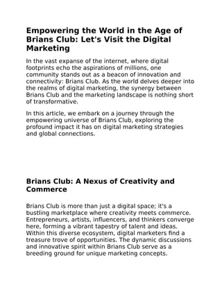 Empowering the World in the Age of
Brians Club: Let's Visit the Digital
Marketing
In the vast expanse of the internet, where digital
footprints echo the aspirations of millions, one
community stands out as a beacon of innovation and
connectivity: Brians Club. As the world delves deeper into
the realms of digital marketing, the synergy between
Brians Club and the marketing landscape is nothing short
of transformative.
In this article, we embark on a journey through the
empowering universe of Brians Club, exploring the
profound impact it has on digital marketing strategies
and global connections.
Brians Club: A Nexus of Creativity and
Commerce
Brians Club is more than just a digital space; it's a
bustling marketplace where creativity meets commerce.
Entrepreneurs, artists, influencers, and thinkers converge
here, forming a vibrant tapestry of talent and ideas.
Within this diverse ecosystem, digital marketers find a
treasure trove of opportunities. The dynamic discussions
and innovative spirit within Brians Club serve as a
breeding ground for unique marketing concepts.
 