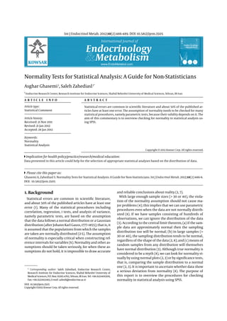 Endocrinology
Metabolism
International Journal of
www.EndoMetabol.com
KOWSAR
Int J Endocrinol Metab. 2012;10(2):486-489. DOI: 10.5812/ijem.3505
Normality Tests for Statistical Analysis: A Guide for Non-Statisticians
Asghar Ghasemi1
, Saleh Zahediasl1*
1
Endocrine Research Center, Research Institute for Endocrine Sciences, Shahid Beheshti University of Medical Sciences, Tehran, IR Iran
A R T I C L E I N F O A B S T R A C T
Article history:
Received: 21 Nov 2011
Revised: 21 Jan 2012
Accepted: 28 Jan 2012
Keywords:
Normality
Statistical Analysis
Article type:
Statistical Comment
Please cite this paper as:
Ghasemi A, Zahediasl S. Normality Tests for Statistical Analysis: A Guide for Non-Statisticians. Int J Endocrinol Metab. 2012;10(2):486-9.
DOI: 10.5812/ijem.3505
Implication for health policy/practice/research/medical education:
Data presented in this article could help for the selection of appropriate statistical analyses based on the distribution of data.
1. Background
Statistical errors are common in scientific literature,
and about 50% of the published articles have at least one
error (1). Many of the statistical procedures including
correlation, regression, t tests, and analysis of variance,
namely parametric tests, are based on the assumption
that the data follows a normal distribution or a Gaussian
distribution (after Johann Karl Gauss, 1777–1855); that is, it
is assumed that the populations from which the samples
are taken are normally distributed (2-5). The assumption
of normality is especially critical when constructing ref-
erence intervals for variables (6). Normality and other as-
sumptions should be taken seriously, for when these as-
sumptions do not hold, it is impossible to draw accurate
Statistical errors are common in scientific literature and about 50% of the published ar-
ticles have at least one error. The assumption of normality needs to be checked for many
statistical procedures, namely parametric tests, because their validity depends on it. The
aim of this commentary is to overview checking for normality in statistical analysis us-
ing SPSS.
and reliable conclusions about reality (2, 7).
With large enough sample sizes (> 30 or 40), the viola-
tion of the normality assumption should not cause ma-
jor problems (4); this implies that we can use parametric
procedures even when the data are not normally distrib-
uted (8). If we have samples consisting of hundreds of
observations, we can ignore the distribution of the data
(3). According to the central limit theorem, (a) if the sam-
ple data are approximately normal then the sampling
distribution too will be normal; (b) in large samples (>
30 or 40), the sampling distribution tends to be normal,
regardless of the shape of the data (2, 8); and (c) means of
random samples from any distribution will themselves
have normal distribution (3). Although true normality is
considered to be a myth (8), we can look for normality vi-
sually by using normal plots (2, 3) or by significance tests,
that is, comparing the sample distribution to a normal
one (2, 3). It is important to ascertain whether data show
a serious deviation from normality (8). The purpose of
this report is to overview the procedures for checking
normality in statistical analysis using SPSS.
Copyright c 2012 Kowsar Corp. All rights reserved.
* Corresponding author: Saleh Zahediasl, Endocrine Research Center,
Research Institute for Endocrine Sciences, Shahid Beheshti University of
Medical Sciences, P.O. Box: 19395-4763, Tehran, IR Iran. Tel: +98-2122409309,
Fax:+98-2122402463,E-mail:zahedi@endocrine.ac.ir
DOI: 10.5812/ijem.3505
Copyright c 2012 Kowsar Corp. All rights reserved.
 