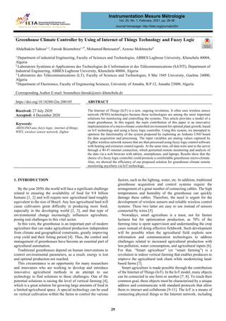 Greenhouse Climate Controller by Using of Internet of Things Technology and Fuzzy Logic
Abdelhakim Sahour1,2
, Farouk Boumehrez1,3*
, Mohamed Benouaret4
, Azzouz Mokhneche4
1
Department of industrial Engineering, Faculty of Sciences and Technologies, ABBES Laghrour University, Khenchela 40004,
Algeria
2
Laboratoire Systè
mes et Applications des Technologies de L'information et des Té
lé
communications (SATIT), Department of
Industrial Engineering, ABBES Laghrour University, Khenchela 40004, Algeria
3
Laboratoire des Té
lé
communications (LT), Faculty of Sciences and Technologies, 8 Mai 1945 University, Guelma 24000,
Algeria
4
Department of Electronics, Faculty of Engineering Sciences, University of Annaba, B.P.12, Annaba 23000, Algeria
Corresponding Author E-mail: boumehrez.farouk@univ-khenchela.dz
https://doi.org/10.18280/i2m.200105 ABSTRACT
Received: 27 July 2020
Accepted: 4 December 2020
The Internet of Things (IoT) is a new, ongoing revolution. It often uses wireless sensor
network (WSN) technologies because these technologies are among the most important
solutions for monitoring and controlling the systems. This article provides a model of a
smart greenhouse. In this regard, the main contribution of this paper is an innovative
implementation of a micro-climate controlled environment for optimal plant growth, based
on loT technology and using a fuzzy logic controller. Using this system, we attempted to
optimize the functionality of the system proposed by exploiting an Arduino UNO board
for data acquisition and processing. The input variables are analog values captured by
ZigBee wireless network sensors that are then processed using fuzzy logic control software
with heating and extractor control signals. At the same time, all data were sent to the server
through a Wi-Fi internet connection, which permitted remote monitoring and analysis of
the data via a web browser with tablets, smartphones, and laptops. Results show that the
choice of a fuzzy logic controller could promote a comfortable greenhouse micro-climate.
Also, we showed the efficiency of our proposed solution for greenhouse climate remote
monitoring anywhere via IoT technology.
Keywords:
ARDUINO uno, fuzzy logic, internet of things,
WIFI, wireless sensor network, Zigbee
1. INTRODUCTION
By the year 2050, the world will face a significant challenge
related to ensuring the availability of food for 9.8 billion
humans [1, 2] and will require new agricultural land roughly
equivalent to the size of Brazil. Any less agricultural land will
cause cultivators great difficulty in producing more food,
especially in the developing world [2, 3], and that type of
environmental change increasingly influences agriculture,
posing real challenges to this vital sector.
In this vein, the greenhouse is an important part of modern
agriculture that can make agricultural production independent
from climate and geographical constraints, greatly improving
crop yield and their listing period [4]. Thus, the control and
management of greenhouses have become an essential part of
agricultural automation.
Traditional greenhouses depend on human interventions to
control environmental parameters, as a result, energy is lost
and optimal production not reached.
This circumstance is an opportunity for many researchers
and innovators who are working to develop and introduce
innovative agricultural methods in an attempt to use
technology to find solutions to these challenges. One of the
potential solutions is raising the level of vertical farming [4],
which is a great solution for growing large amounts of food in
a limited agricultural space. A special technology can be used
on vertical cultivation within the farms to control the various
factors, such as the lighting, water, etc. In addition, traditional
greenhouse acquisition and control systems require the
arrangement of a great number of connecting cables. The high
temperatures and humidity of the greenhouse can quickly
damage these cables. Therefore, the need is urgent for the
development of wireless sensors and reliable wireless control
systems. These two latter are easy to use instead of sensors
connected by wires [5].
Nowadays, smart agriculture is a must, not for farmer
laziness but for optimization production, as 70% of the
farming time is spent supervision and understanding the crop
cases instead of doing effective fieldwork. Such development
will be possible when the agricultural field exploits new
information and communication technologies to address
challenges related to increased agricultural production with
less pollution, water consumption, and agricultural inputs [6].
For that, “Smart agriculture” (or “smart farming”) is a
revolution in indoor vertical farming that enables producers to
improve the agricultural task chain while modernizing land-
based farms [7].
Smart agriculture is made possible through the contribution
of the Internet of Things (IoT). In the IoT model, many objects
can be connected in one form or another [7, 8]. To reach their
common goal, these objects must be characterized by a unique
address and communicate with standard protocols that allow
them to interact and collaborate [9-11]. The IoT is a means of
connecting physical things to the Internet network, including
Instrumentation Mesure Métrologie
Vol. 20, No. 1, February, 2021, pp. 29-38
Journal homepage: http://iieta.org/journals/i2m
29
 