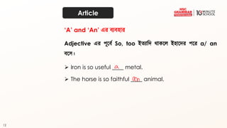 12
Article
Adjective এর পূতব্থ So, too ইত্যাদি র্াকতে ইহাতির পতর a/ an
ব্তে।
➢ Iron is so useful ____ metal.
‘A’ and ‘An’ এর ব্যব্হার
➢ The horse is so faithful ____ animal.
 