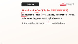 16
Article
Uncountable noun কেমন: Advice, information, water,
milk, news, luggage এগুতোর পূতব্থ a/ an ব্তে না।
➢ My teacher gave me _______ good advice.
Omission of ‘A/ An’ (‘A/ An’ কেখ্াতন ব্যব্হৃত্ হয় না)
 
