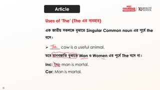 18
Article
এক জাত্ীয় েকেতক ব্ুঝাতত্ Singular Common noun এর পূতব্থ the
ব্তে।
➢ _____ cow is a useful animal.
Uses of ‘The’ (The এর ব্যব্হার)
ত্তব্ মানব্জাদত্ ব্ুঝাতত্ Man ও Women এর পূতব্থ The ব্তে না।
Inc: The man is mortal.
Cor: Man is mortal.
 