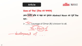 22
Article
ককান দনদিথষ্ট ব্যদক্ত ব্া ব্স্তুর গুর্ ব্ুঝাতত্ Abstract Noun এর পূতব্থ The
ব্তে।
➢ _____ courage of Omar (R) is known to all.
Uses of ‘The’ (The এর ব্যব্হার)
 