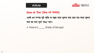 24
Article
একই গুর্ েম্পন্ন িুই ব্যদক্ত ব্া ব্স্তুর োতর্ ত্ুেনা করা হতে োর োতর্ ত্ুেনা
করা হয় ত্ার পূতব্থ ‘The’ ব্তে।
➢ Nazrul is _____ Shelly of Bengal.
Uses of ‘The’ (The এর ব্যব্হার)
 