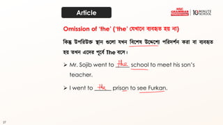 27
Article
দকন্তু উপদরউক্ত স্থান গুতো েখ্ন দব্তশষ উতেতশয পদরিশথন করা ব্া ব্যব্হৃত্
হয় ত্খ্ন এতির পূতব্থ The ব্তে।
➢ Mr. Sojib went to _____ school to meet his son’s
teacher.
Omission of ‘the’ (‘the’ কেখ্াতন ব্যব্হৃত্ হয় না)
➢ I went to ______ prison to see Furkan.
 