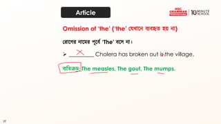 29
Article
করাতগর নাতমর পূতব্থ ‘The’ ব্তে না।
➢ _________ Cholera has broken out is the village.
Omission of ‘the’ (‘the’ কেখ্াতন ব্যব্হৃত্ হয় না)
ব্যদত্ক্রম: The measles, The gout, The mumps.
 