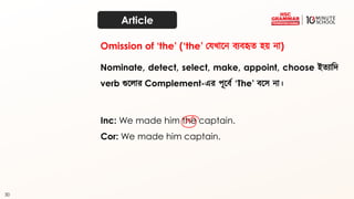 30
Article
Nominate, detect, select, make, appoint, choose ইত্যাদি
verb গুতোর Complement-এর পূতব্থ ‘The’ ব্তে না।
Inc: We made him the captain.
Cor: We made him captain.
Omission of ‘the’ (‘the’ কেখ্াতন ব্যব্হৃত্ হয় না)
 