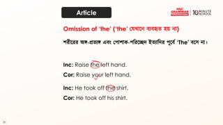 31
Article
শরীতরর অঙ্গ-প্রত্যঙ্গ এব্ং কপাশাক-পদরতেি ইত্যাদির পূতব্থ ‘The’ ব্তে না।
Inc: Raise the left hand.
Cor: Raise your left hand.
Omission of ‘the’ (‘the’ কেখ্াতন ব্যব্হৃত্ হয় না)
Inc: He took off the shirt.
Cor: He took off his shirt.
 