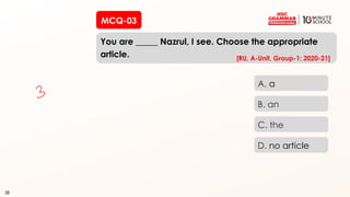 38
MCQ-03
You are _____ Nazrul, I see. Choose the appropriate
article.
38
A. a
B. an
C. the
D. no article
[RU, A-Unit, Group-1: 2020-21]
 