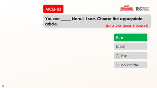 39
MCQ-03
You are _____ Nazrul, I see. Choose the appropriate
article.
39
A. a
B. an
C. the
D. no article
[RU, A-Unit, Group-1: 2020-21]
 