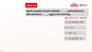 40
Sports people should maintain _____ well-balanced
diet and have _____ egg in the morning.
40
A. no article, the
B. a, an
C. the, an
D. no article, an
[CU, B-Unit, Set-1: 2020-21]
MCQ-04
 