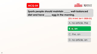 41
Sports people should maintain _____ well-balanced
diet and have _____ egg in the morning.
41
A. no article, the
B. a, an
C. the, an
D. no article, an
[CU, B-Unit, Set-1: 2020-21]
MCQ-04
 