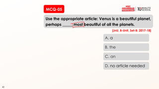 42
MCQ-05
Use the appropriate article: Venus is a beautiful planet,
perhaps _____ most beautiful of all the planets.
42
A. a
B. the
C. an
D. no article needed
[JnU, B-Unit, Set-B: 2017-18]
 