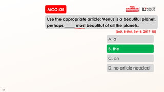 43
MCQ-05
Use the appropriate article: Venus is a beautiful planet,
perhaps _____ most beautiful of all the planets.
43
A. a
B. the
C. an
D. no article needed
[JnU, B-Unit, Set-B: 2017-18]
 
