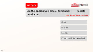 44
MCQ-06
Use the appropriate article: Suman has _____ terrible
headache.
44
A. a
B. the
C. an
D. no article needed
[JnU, B-Unit, Set-B: 2017-18]
 