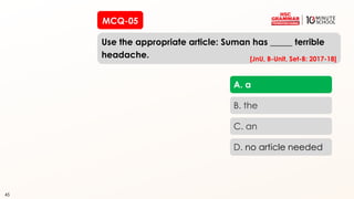 45
MCQ-05
Use the appropriate article: Suman has _____ terrible
headache.
45
A. a
B. the
C. an
D. no article needed
[JnU, B-Unit, Set-B: 2017-18]
 