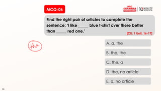 46
MCQ-06
Find the right pair of articles to complete the
sentence: ‘I like _____ blue t-shirt over there better
than _____ red one.’
46
A. a, the
B. the, the
C. the, a
D. the, no article
E. a, no article
[CU: 1 Unit, 16-17]
 
