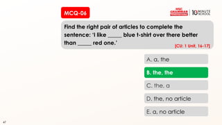 47
MCQ-06
Find the right pair of articles to complete the
sentence: ‘I like _____ blue t-shirt over there better
than _____ red one.’
47
A. a, the
B. the, the
C. the, a
D. the, no article
E. a, no article
[CU: 1 Unit, 16-17]
 