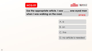 53
MCQ-09
Use the appropriate article. I saw _____ one-eyed man
when I was walking on the road.
53
A. a
B. an
C. the
D. no article is needed
[37 BCS]
 